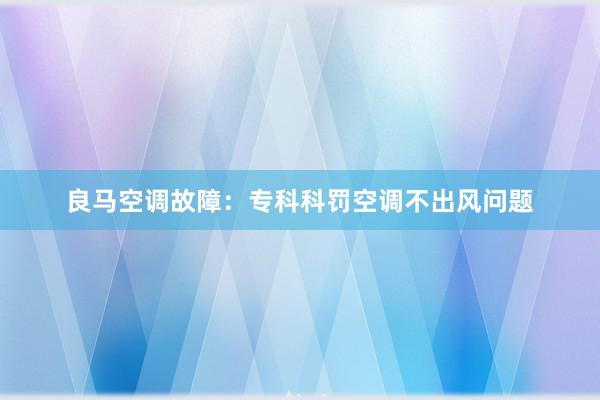 良马空调故障：专科科罚空调不出风问题